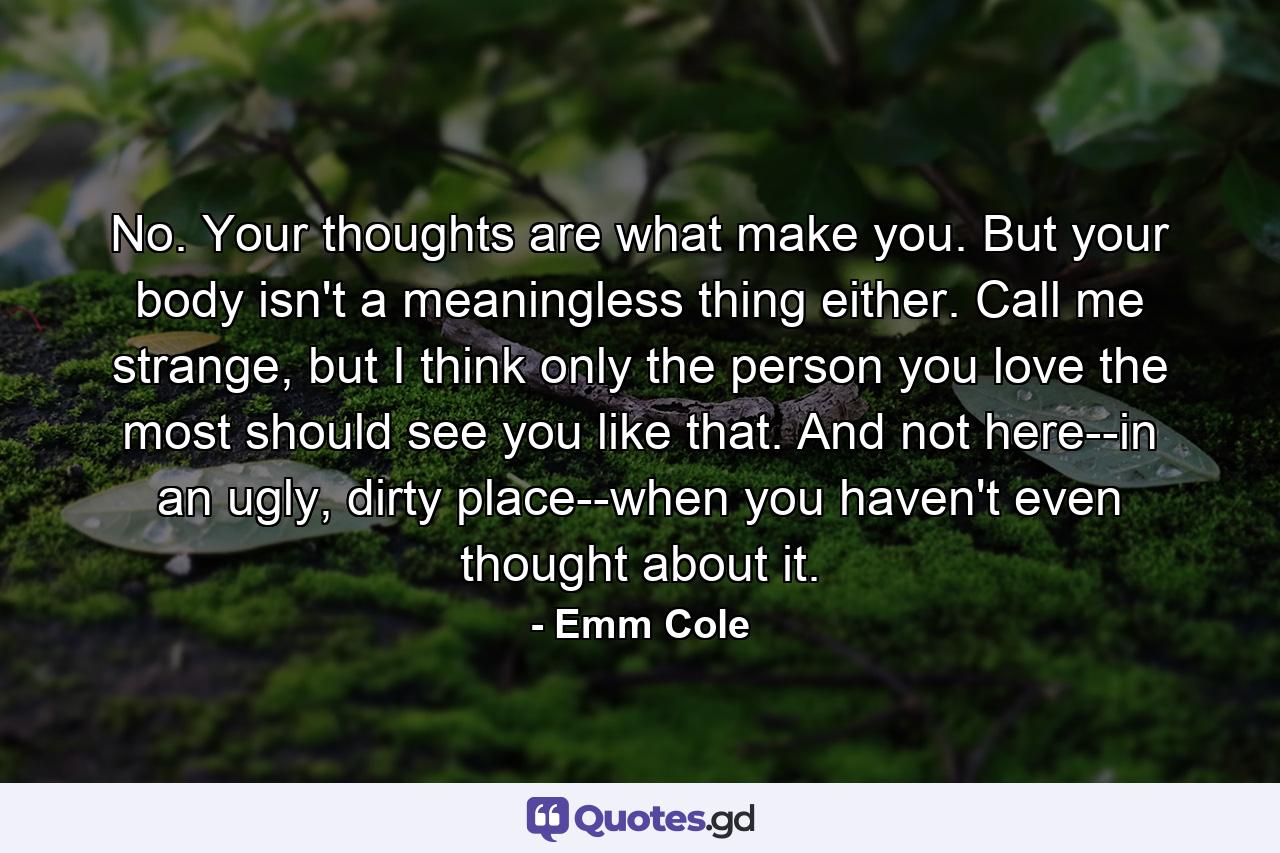 No. Your thoughts are what make you. But your body isn't a meaningless thing either. Call me strange, but I think only the person you love the most should see you like that. And not here--in an ugly, dirty place--when you haven't even thought about it. - Quote by Emm Cole