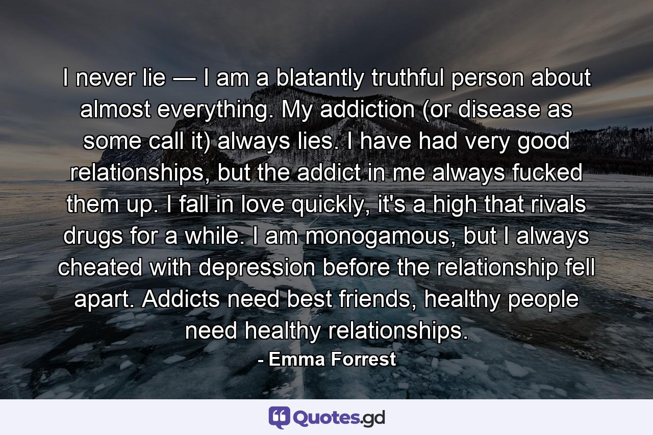 I never lie ― I am a blatantly truthful person about almost everything. My addiction (or disease as some call it) always lies. I have had very good relationships, but the addict in me always fucked them up. I fall in love quickly, it's a high that rivals drugs for a while. I am monogamous, but I always cheated with depression before the relationship fell apart. Addicts need best friends, healthy people need healthy relationships. - Quote by Emma Forrest