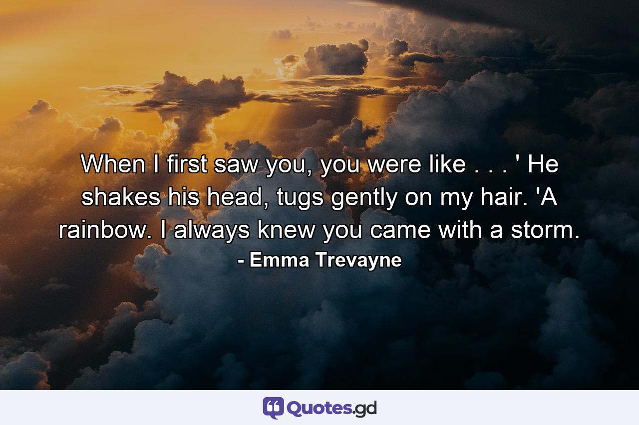 When I first saw you, you were like . . . ' He shakes his head, tugs gently on my hair. 'A rainbow. I always knew you came with a storm. - Quote by Emma Trevayne