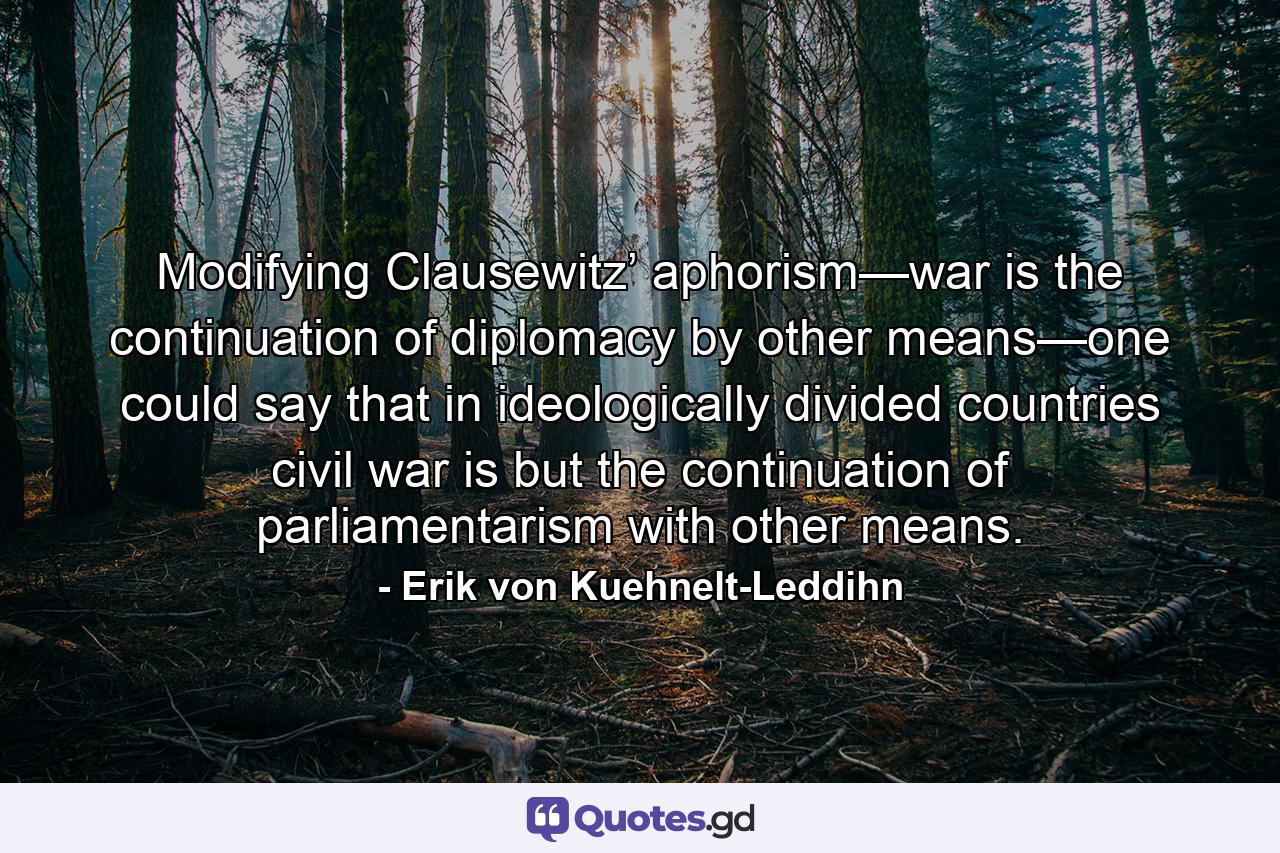 Modifying Clausewitz’ aphorism—war is the continuation of diplomacy by other means—one could say that in ideologically divided countries civil war is but the continuation of parliamentarism with other means. - Quote by Erik von Kuehnelt-Leddihn