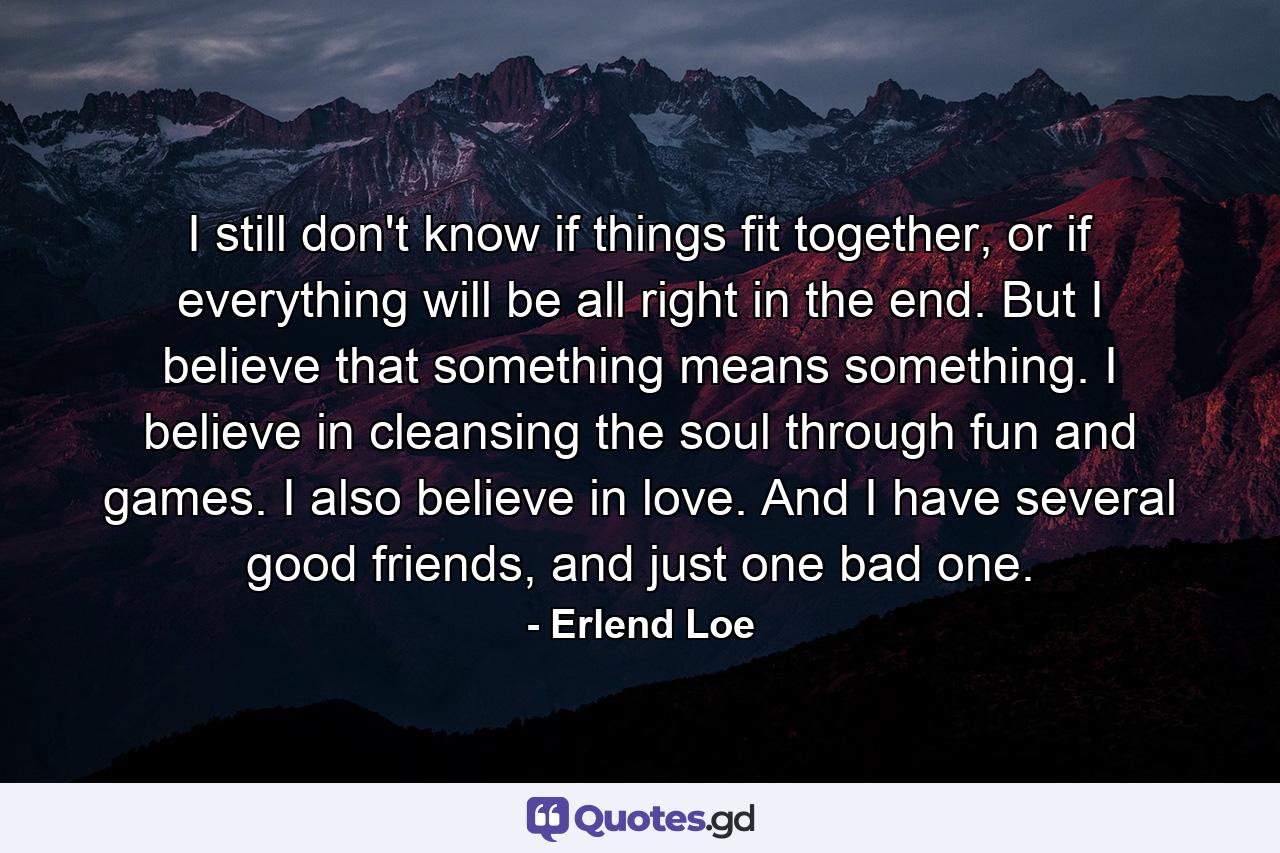 I still don't know if things fit together, or if everything will be all right in the end. But I believe that something means something. I believe in cleansing the soul through fun and games. I also believe in love. And I have several good friends, and just one bad one. - Quote by Erlend Loe