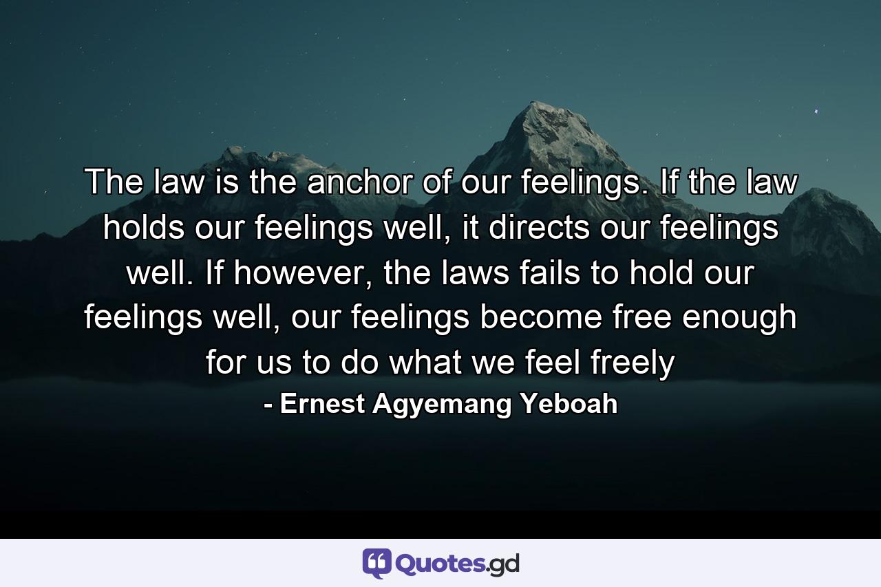 The law is the anchor of our feelings. If the law holds our feelings well, it directs our feelings well. If however, the laws fails to hold our feelings well, our feelings become free enough for us to do what we feel freely - Quote by Ernest Agyemang Yeboah