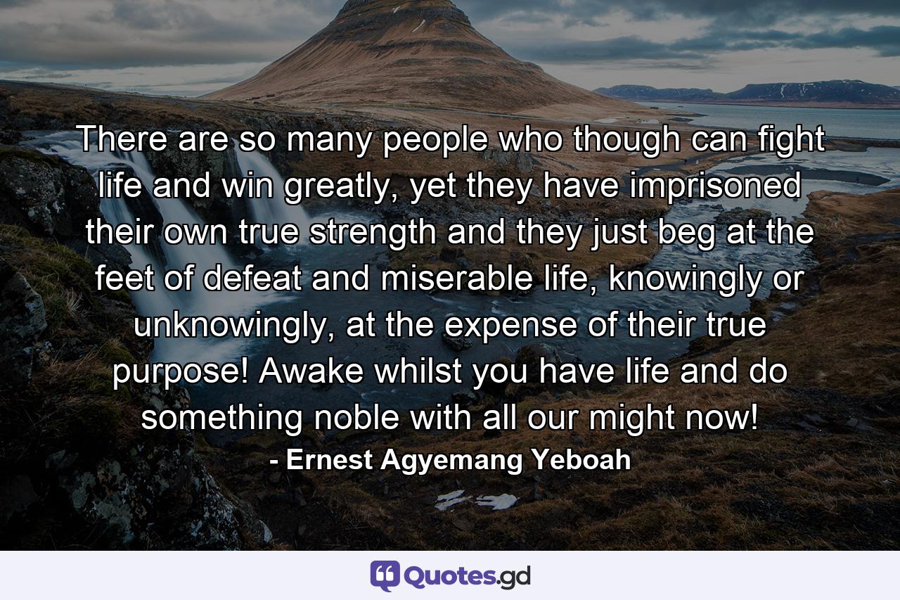 There are so many people who though can fight life and win greatly, yet they have imprisoned their own true strength and they just beg at the feet of defeat and miserable life, knowingly or unknowingly, at the expense of their true purpose! Awake whilst you have life and do something noble with all our might now! - Quote by Ernest Agyemang Yeboah