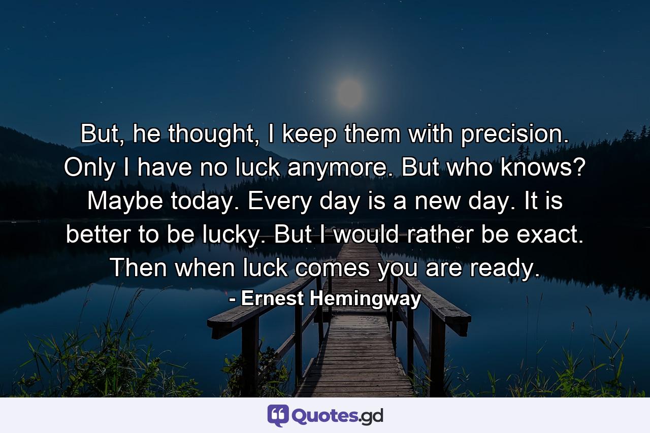 But, he thought, I keep them with precision. Only I have no luck anymore. But who knows? Maybe today. Every day is a new day. It is better to be lucky. But I would rather be exact. Then when luck comes you are ready. - Quote by Ernest Hemingway