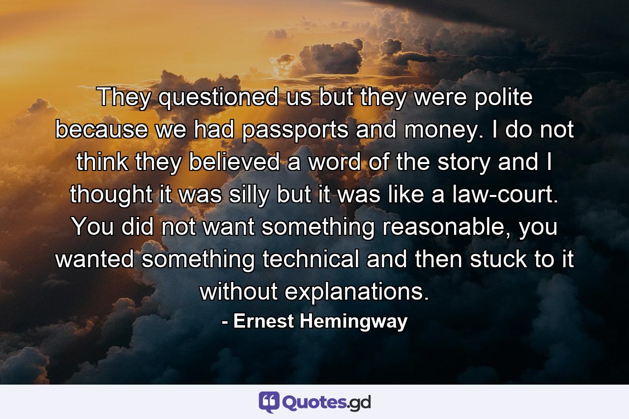 They questioned us but they were polite because we had passports and money. I do not think they believed a word of the story and I thought it was silly but it was like a law-court. You did not want something reasonable, you wanted something technical and then stuck to it without explanations. - Quote by Ernest Hemingway