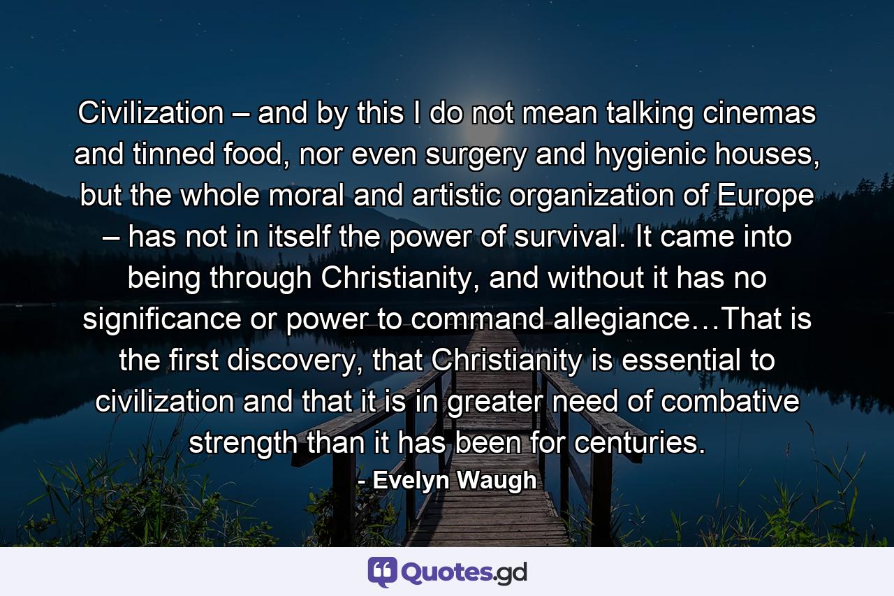 Civilization – and by this I do not mean talking cinemas and tinned food, nor even surgery and hygienic houses, but the whole moral and artistic organization of Europe – has not in itself the power of survival. It came into being through Christianity, and without it has no significance or power to command allegiance…That is the first discovery, that Christianity is essential to civilization and that it is in greater need of combative strength than it has been for centuries. - Quote by Evelyn Waugh