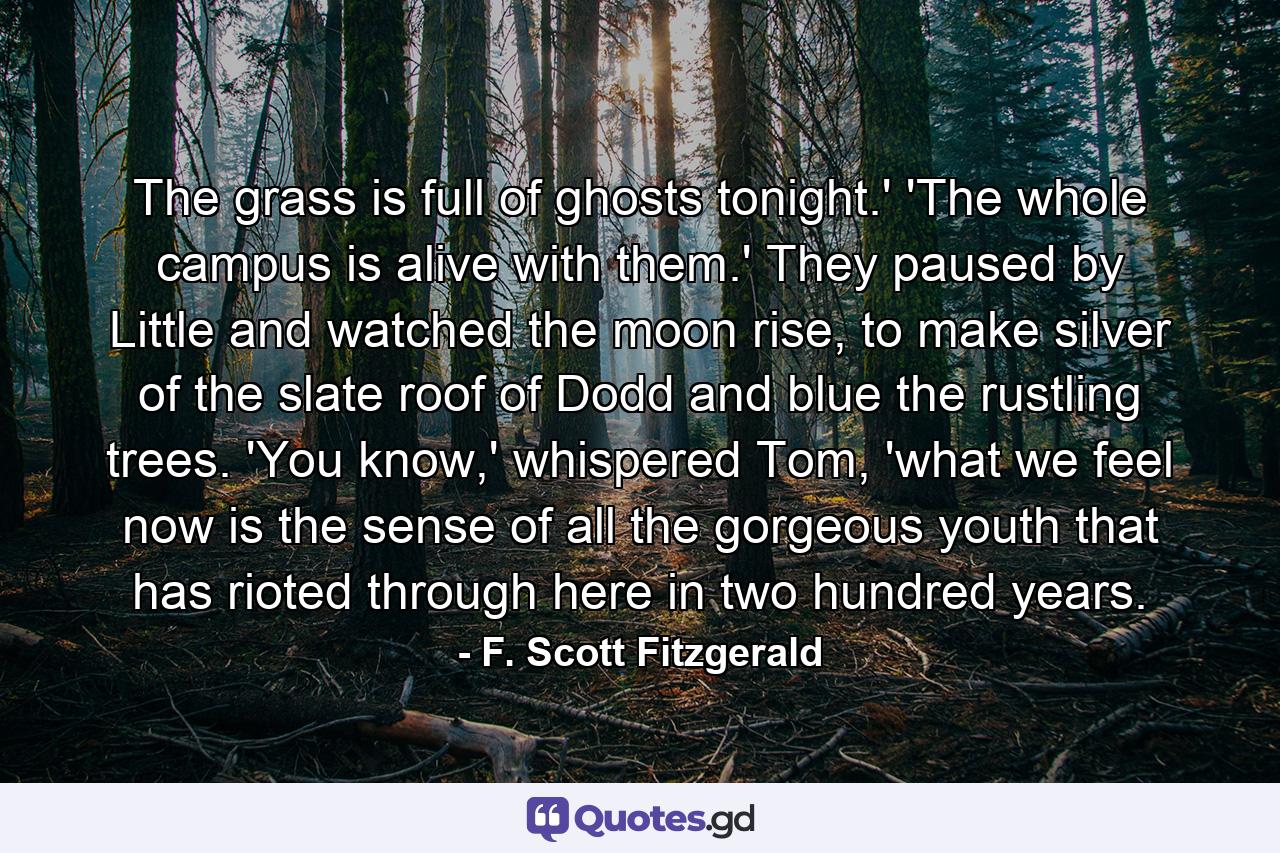 The grass is full of ghosts tonight.' 'The whole campus is alive with them.' They paused by Little and watched the moon rise, to make silver of the slate roof of Dodd and blue the rustling trees. 'You know,' whispered Tom, 'what we feel now is the sense of all the gorgeous youth that has rioted through here in two hundred years. - Quote by F. Scott Fitzgerald