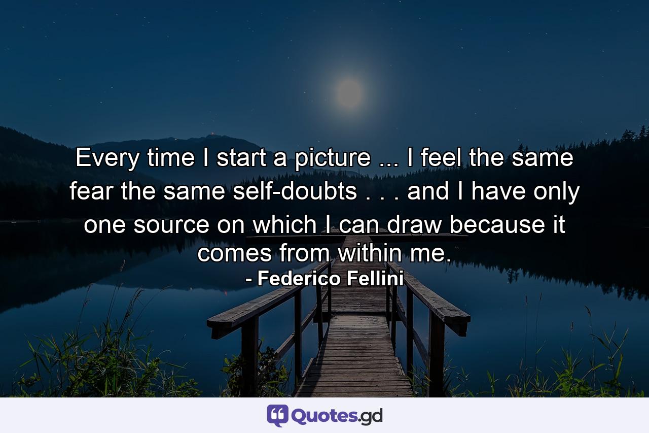 Every time I start a picture ... I feel the same fear  the same self-doubts . . . and I have only one source on which I can draw  because it comes from within me. - Quote by Federico Fellini