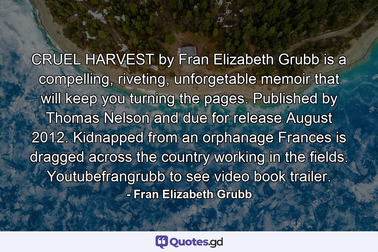 CRUEL HARVEST by Fran Elizabeth Grubb is a compelling, riveting, unforgetable memoir that will keep you turning the pages. Published by Thomas Nelson and due for release August 2012. Kidnapped from an orphanage Frances is dragged across the country working in the fields. Youtubefrangrubb to see video book trailer. - Quote by Fran Elizabeth Grubb