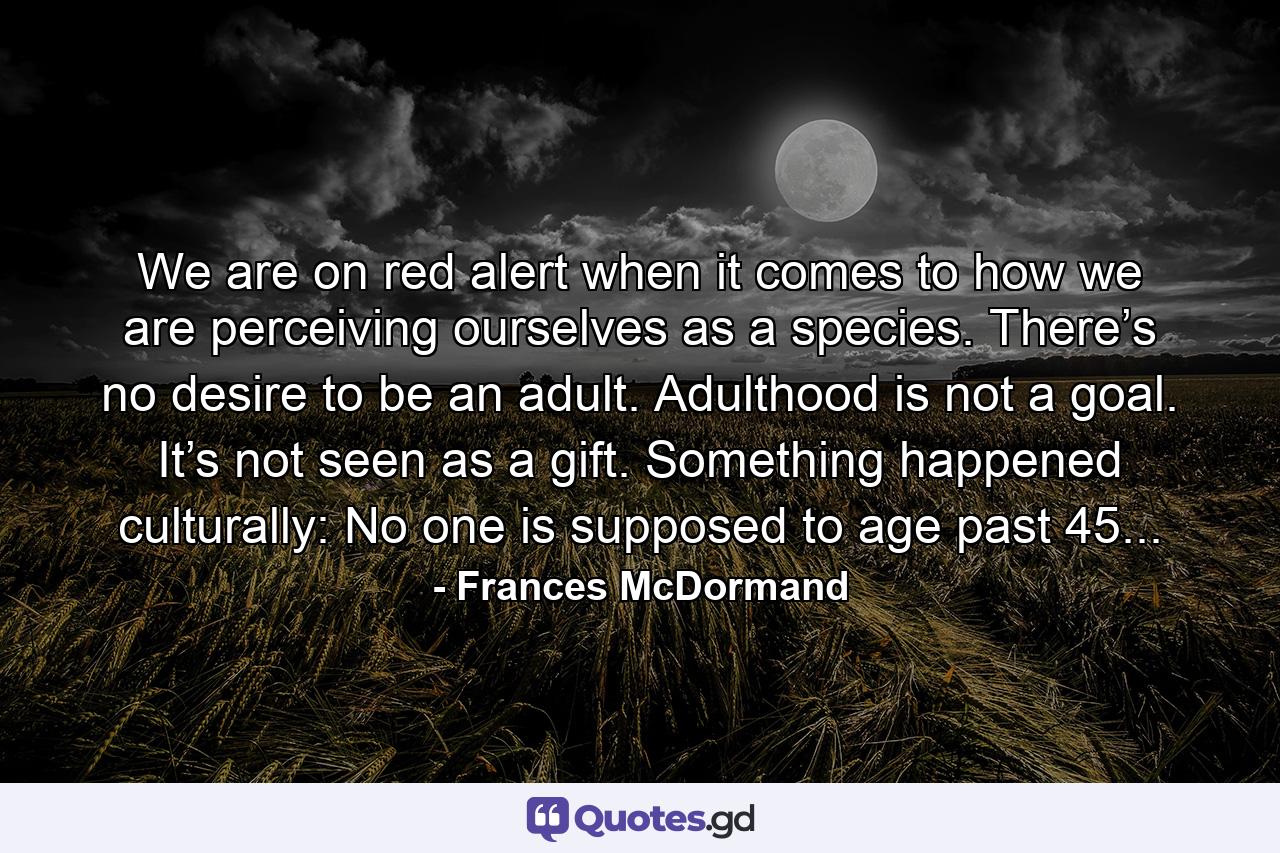 We are on red alert when it comes to how we are perceiving ourselves as a species. There’s no desire to be an adult. Adulthood is not a goal. It’s not seen as a gift. Something happened culturally: No one is supposed to age past 45... - Quote by Frances McDormand