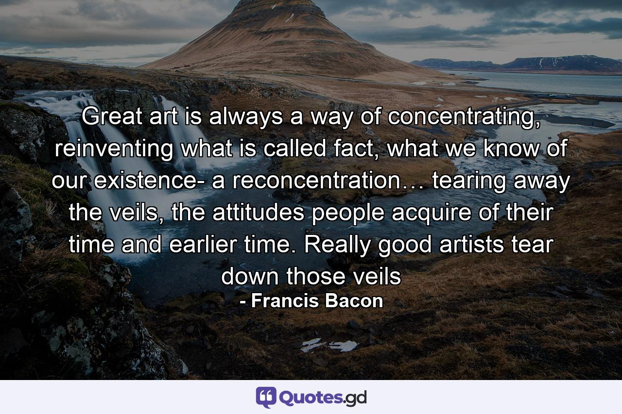 Great art is always a way of concentrating, reinventing what is called fact, what we know of our existence- a reconcentration… tearing away the veils, the attitudes people acquire of their time and earlier time. Really good artists tear down those veils - Quote by Francis Bacon