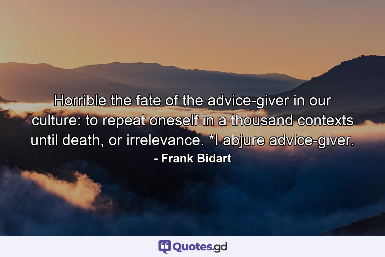 Horrible the fate of the advice-giver in our culture: to repeat oneself in a thousand contexts until death, or irrelevance.            *I abjure advice-giver. - Quote by Frank Bidart