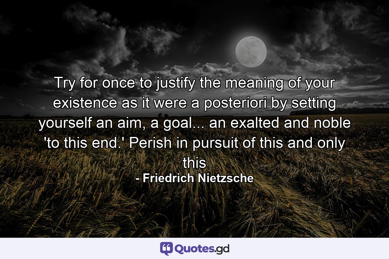 Try for once to justify the meaning of your existence as it were a posteriori by setting yourself an aim, a goal... an exalted and noble 'to this end.' Perish in pursuit of this and only this - Quote by Friedrich Nietzsche