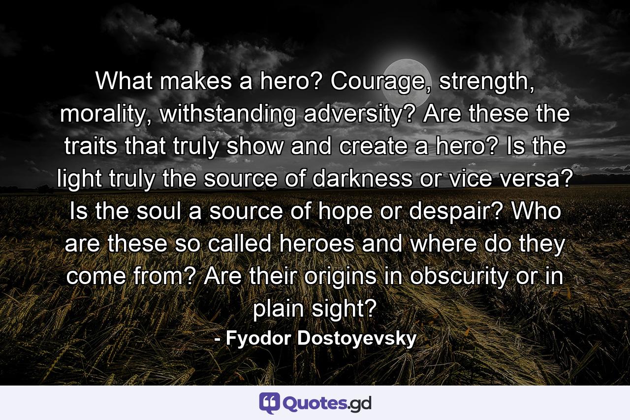 What makes a hero? Courage, strength, morality, withstanding adversity? Are these the traits that truly show and create a hero? Is the light truly the source of darkness or vice versa? Is the soul a source of hope or despair? Who are these so called heroes and where do they come from? Are their origins in obscurity or in plain sight? - Quote by Fyodor Dostoyevsky