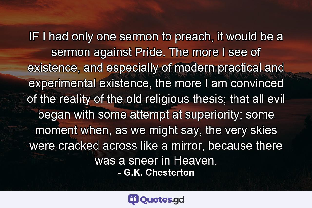 IF I had only one sermon to preach, it would be a sermon against Pride. The more I see of existence, and especially of modern practical and experimental existence, the more I am convinced of the reality of the old religious thesis; that all evil began with some attempt at superiority; some moment when, as we might say, the very skies were cracked across like a mirror, because there was a sneer in Heaven. - Quote by G.K. Chesterton