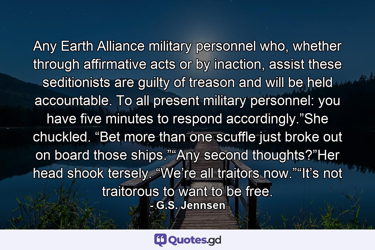 Any Earth Alliance military personnel who, whether through affirmative acts or by inaction, assist these seditionists are guilty of treason and will be held accountable. To all present military personnel: you have five minutes to respond accordingly.”She chuckled. “Bet more than one scuffle just broke out on board those ships.”“Any second thoughts?”Her head shook tersely. “We’re all traitors now.”“It’s not traitorous to want to be free. - Quote by G.S. Jennsen