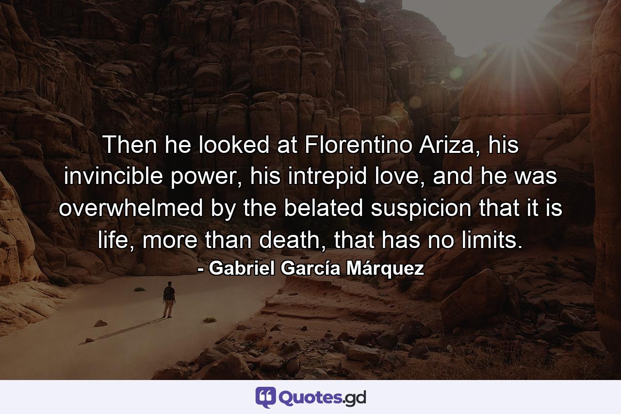 Then he looked at Florentino Ariza, his invincible power, his intrepid love, and he was overwhelmed by the belated suspicion that it is life, more than death, that has no limits. - Quote by Gabriel García Márquez