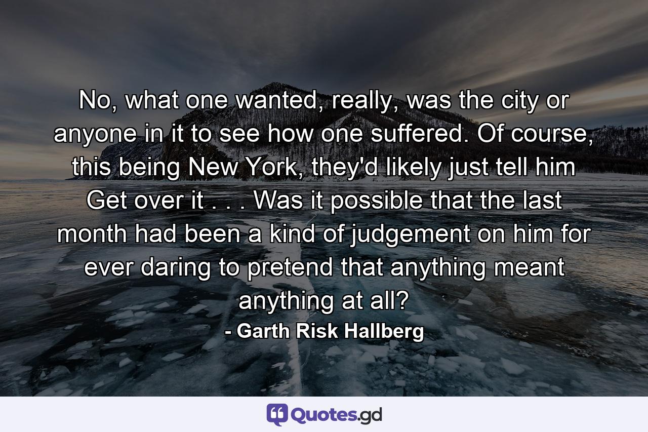 No, what one wanted, really, was the city or anyone in it to see how one suffered. Of course, this being New York, they'd likely just tell him Get over it . . . Was it possible that the last month had been a kind of judgement on him for ever daring to pretend that anything meant anything at all? - Quote by Garth Risk Hallberg