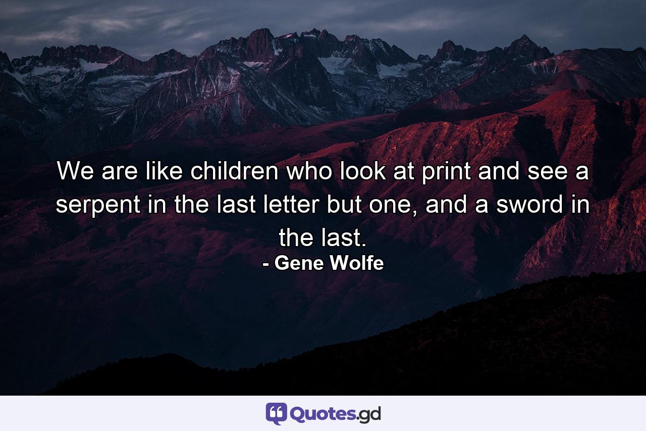 We are like children who look at print and see a serpent in the last letter but one, and a sword in the last. - Quote by Gene Wolfe