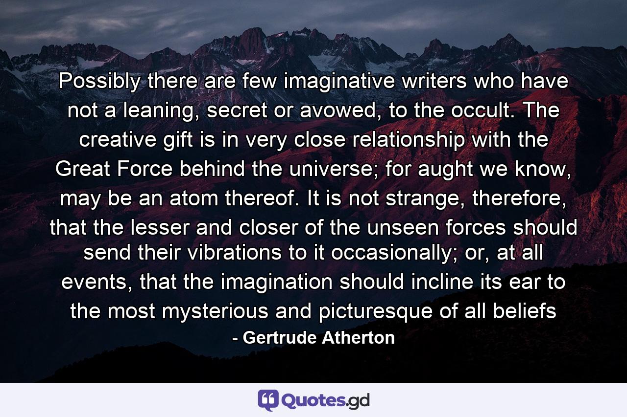 Possibly there are few imaginative writers who have not a leaning, secret or avowed, to the occult. The creative gift is in very close relationship with the Great Force behind the universe; for aught we know, may be an atom thereof. It is not strange, therefore, that the lesser and closer of the unseen forces should send their vibrations to it occasionally; or, at all events, that the imagination should incline its ear to the most mysterious and picturesque of all beliefs - Quote by Gertrude Atherton