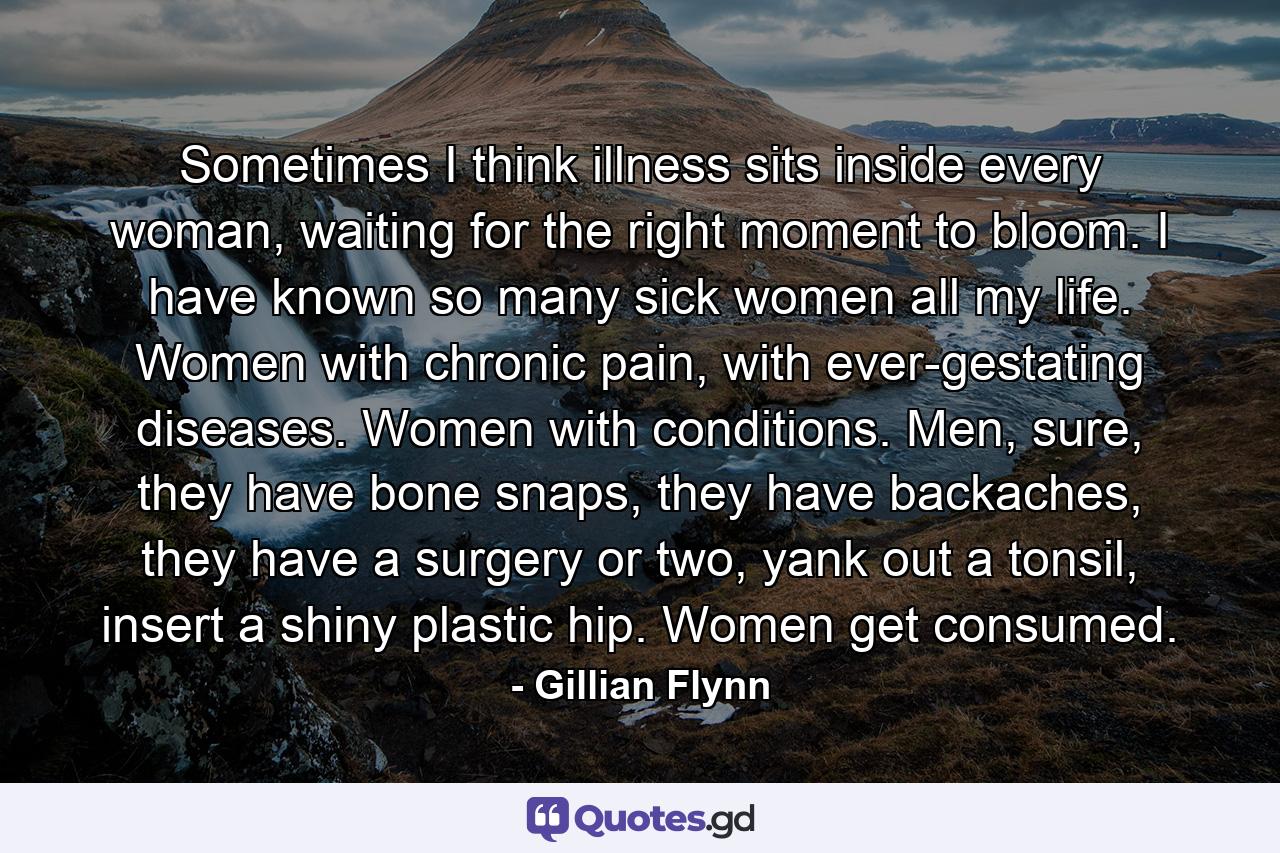 Sometimes I think illness sits inside every woman, waiting for the right moment to bloom. I have known so many sick women all my life. Women with chronic pain, with ever-gestating diseases. Women with conditions. Men, sure, they have bone snaps, they have backaches, they have a surgery or two, yank out a tonsil, insert a shiny plastic hip. Women get consumed. - Quote by Gillian Flynn