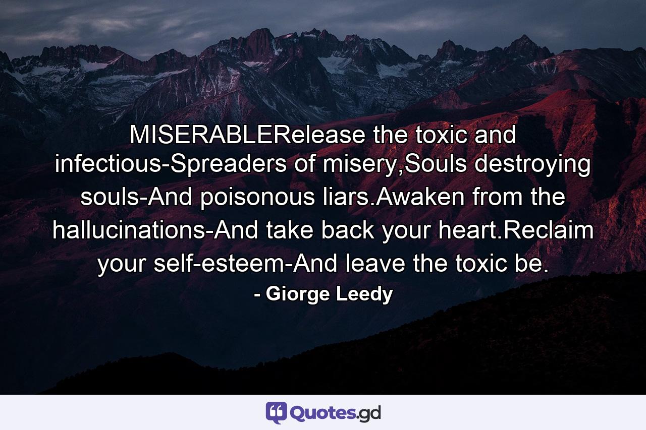 MISERABLERelease the toxic and infectious-Spreaders of misery,Souls destroying souls-And poisonous liars.Awaken from the hallucinations-And take back your heart.Reclaim your self-esteem-And leave the toxic be. - Quote by Giorge Leedy