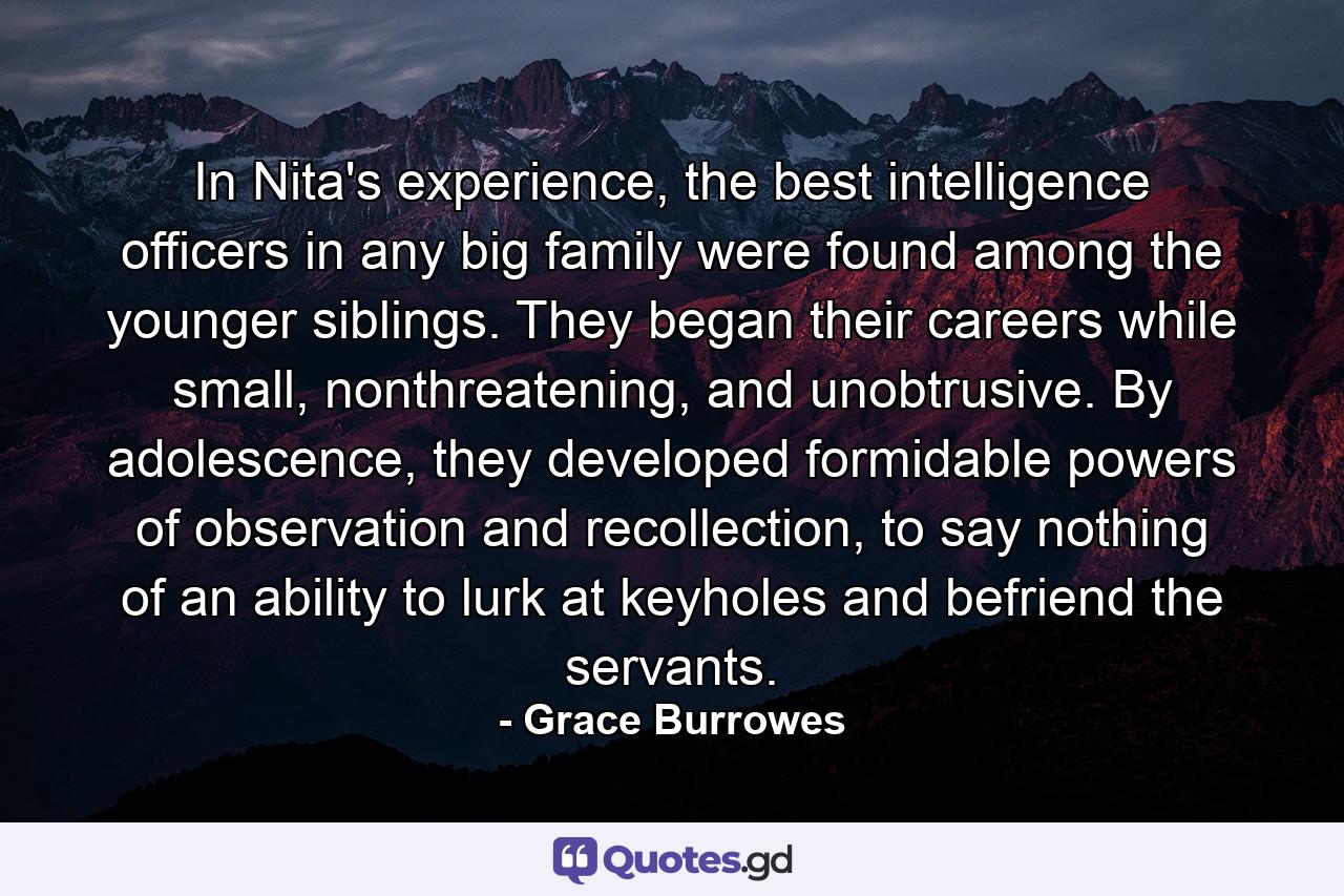 In Nita's experience, the best intelligence officers in any big family were found among the younger siblings. They began their careers while small, nonthreatening, and unobtrusive. By adolescence, they developed formidable powers of observation and recollection, to say nothing of an ability to lurk at keyholes and befriend the servants. - Quote by Grace Burrowes