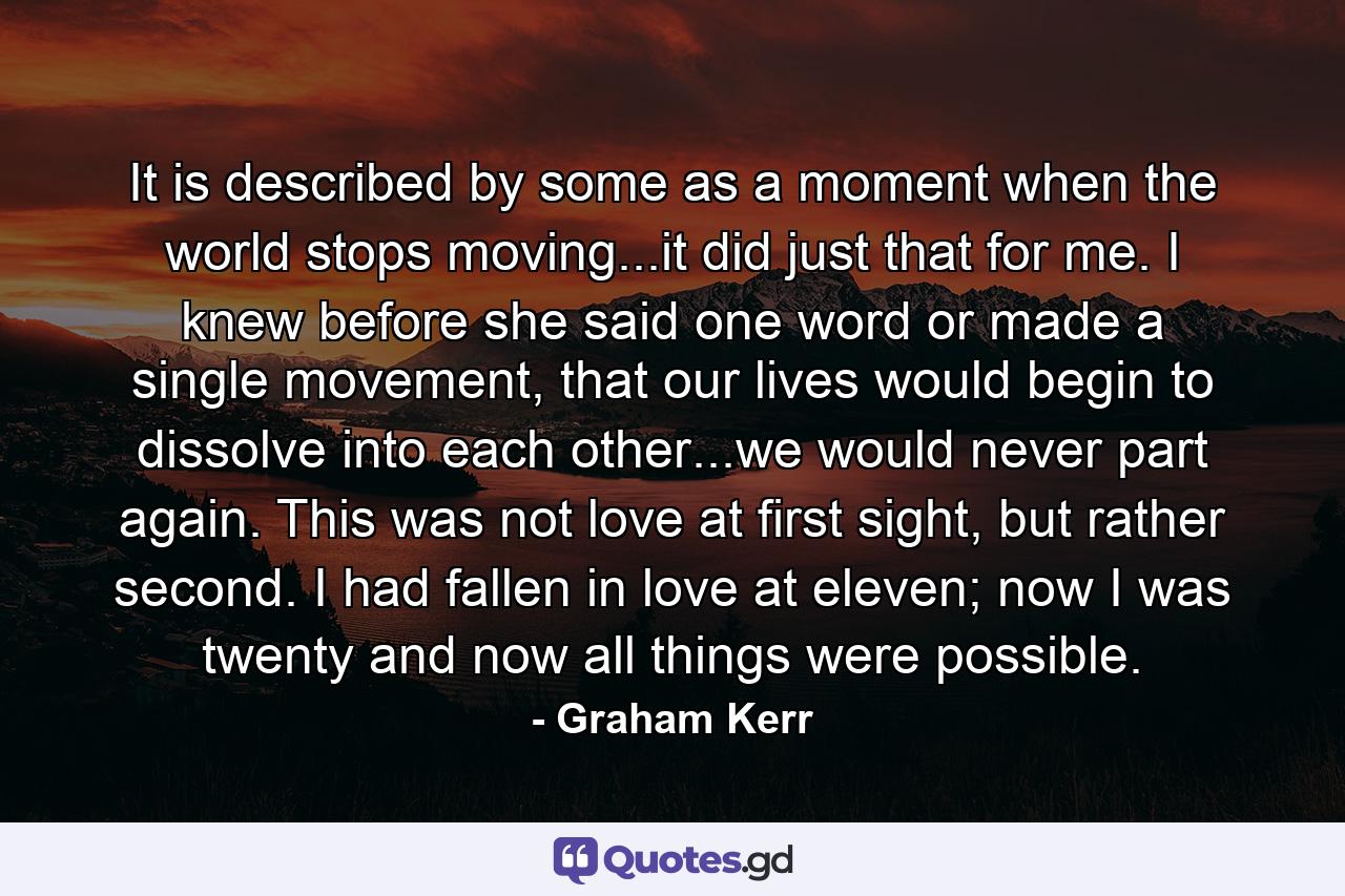 It is described by some as a moment when the world stops moving...it did just that for me. I knew before she said one word or made a single movement, that our lives would begin to dissolve into each other...we would never part again. This was not love at first sight, but rather second. I had fallen in love at eleven; now I was twenty and now all things were possible. - Quote by Graham Kerr