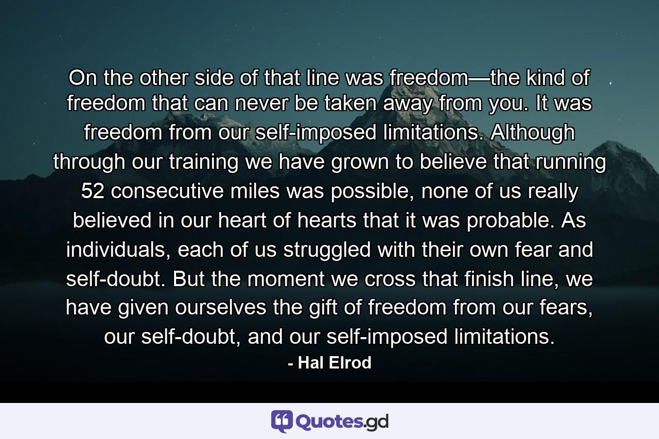 On the other side of that line was freedom—the kind of freedom that can never be taken away from you. It was freedom from our self-imposed limitations. Although through our training we have grown to believe that running 52 consecutive miles was possible, none of us really believed in our heart of hearts that it was probable. As individuals, each of us struggled with their own fear and self-doubt. But the moment we cross that finish line, we have given ourselves the gift of freedom from our fears, our self-doubt, and our self-imposed limitations. - Quote by Hal Elrod