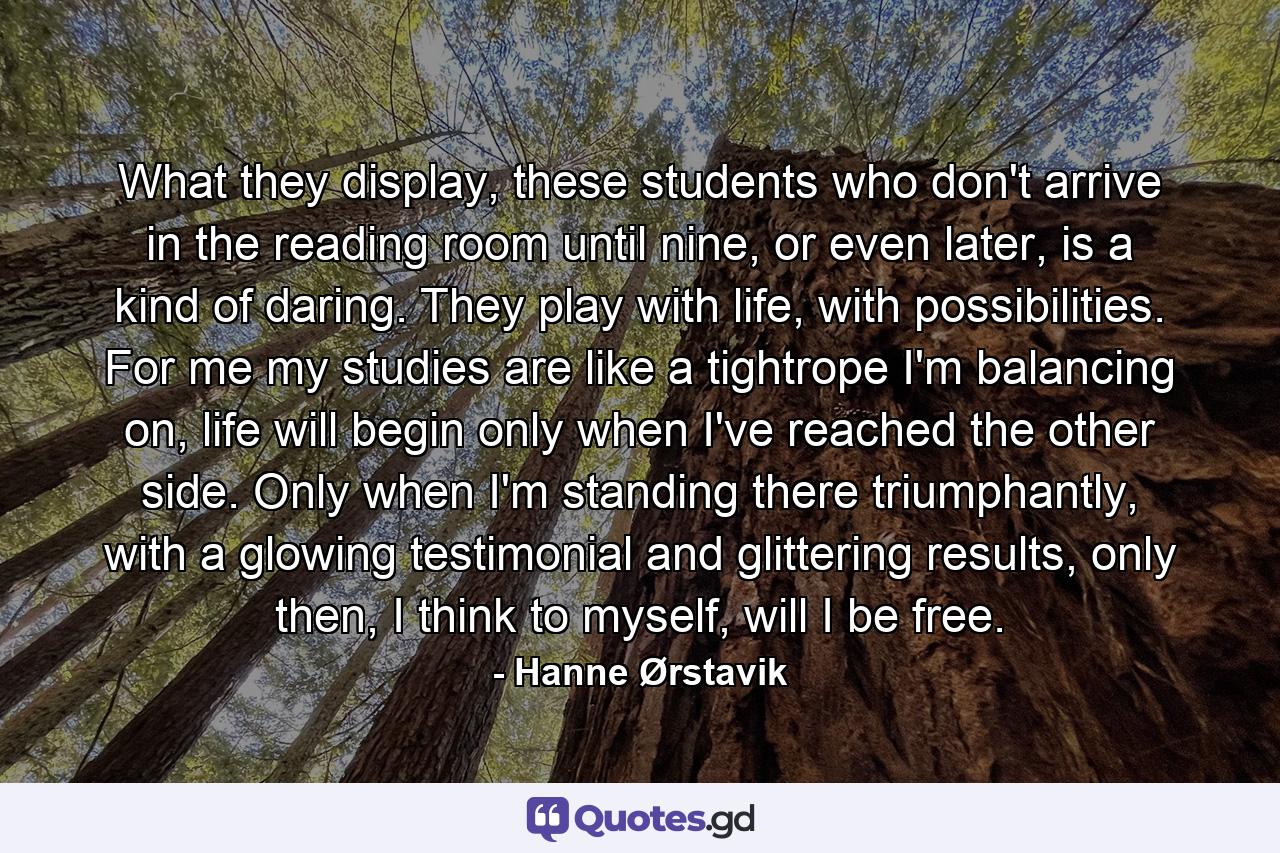 What they display, these students who don't arrive in the reading room until nine, or even later, is a kind of daring. They play with life, with possibilities. For me my studies are like a tightrope I'm balancing on, life will begin only when I've reached the other side. Only when I'm standing there triumphantly, with a glowing testimonial and glittering results, only then, I think to myself, will I be free. - Quote by Hanne Ørstavik