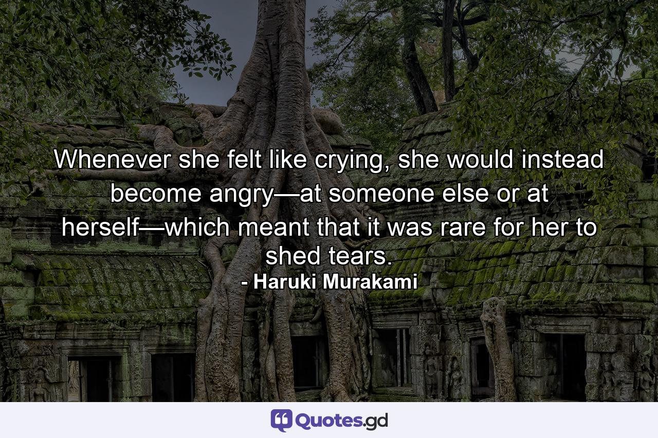 Whenever she felt like crying, she would instead become angry—at someone else or at herself—which meant that it was rare for her to shed tears. - Quote by Haruki Murakami