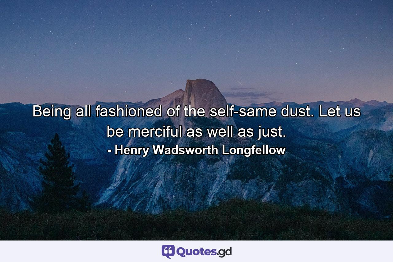 Being all fashioned of the self-same dust. Let us be merciful as well as just. - Quote by Henry Wadsworth Longfellow