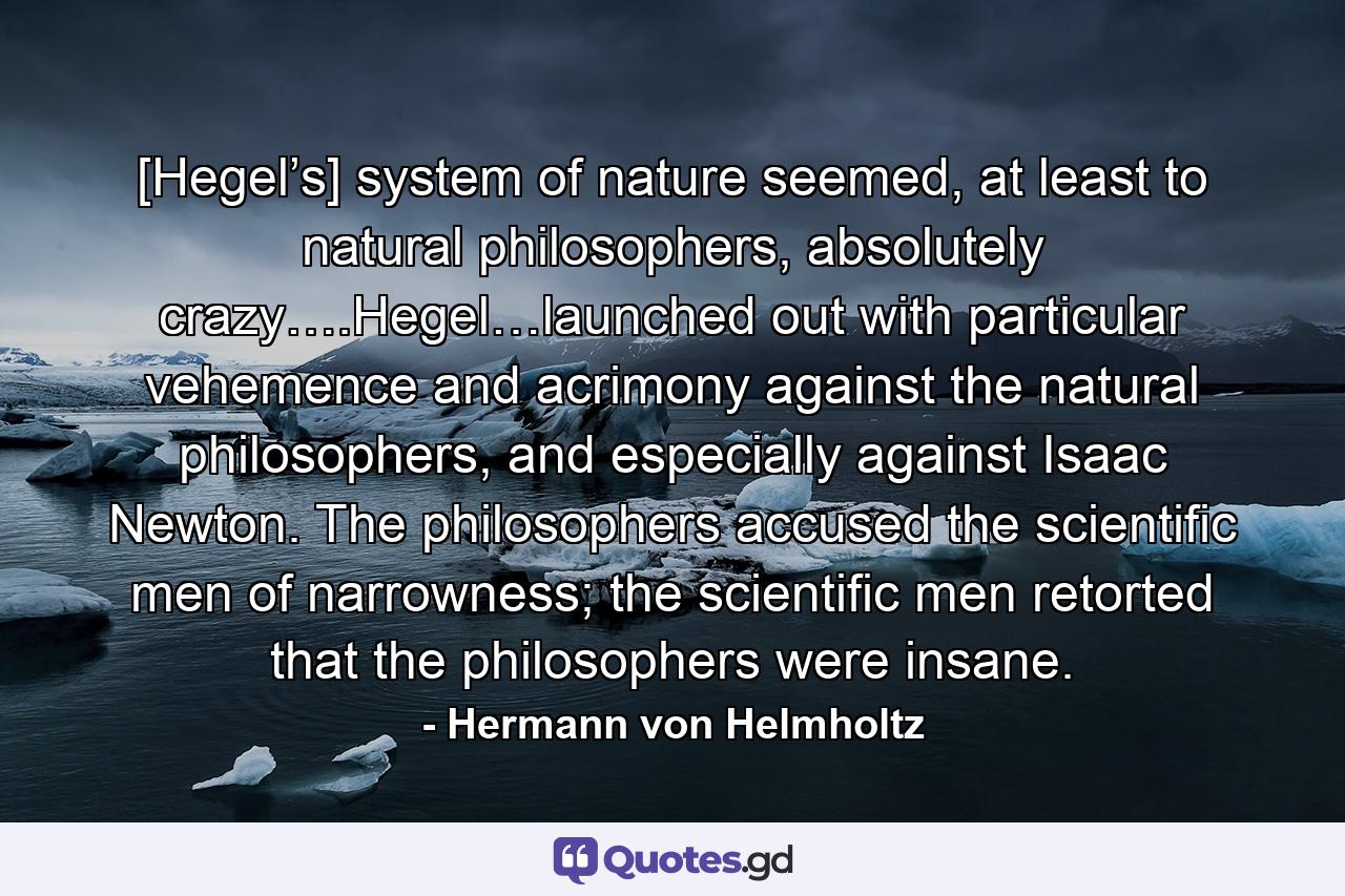 [Hegel’s] system of nature seemed, at least to natural philosophers, absolutely crazy….Hegel…launched out with particular vehemence and acrimony against the natural philosophers, and especially against Isaac Newton. The philosophers accused the scientific men of narrowness; the scientific men retorted that the philosophers were insane. - Quote by Hermann von Helmholtz