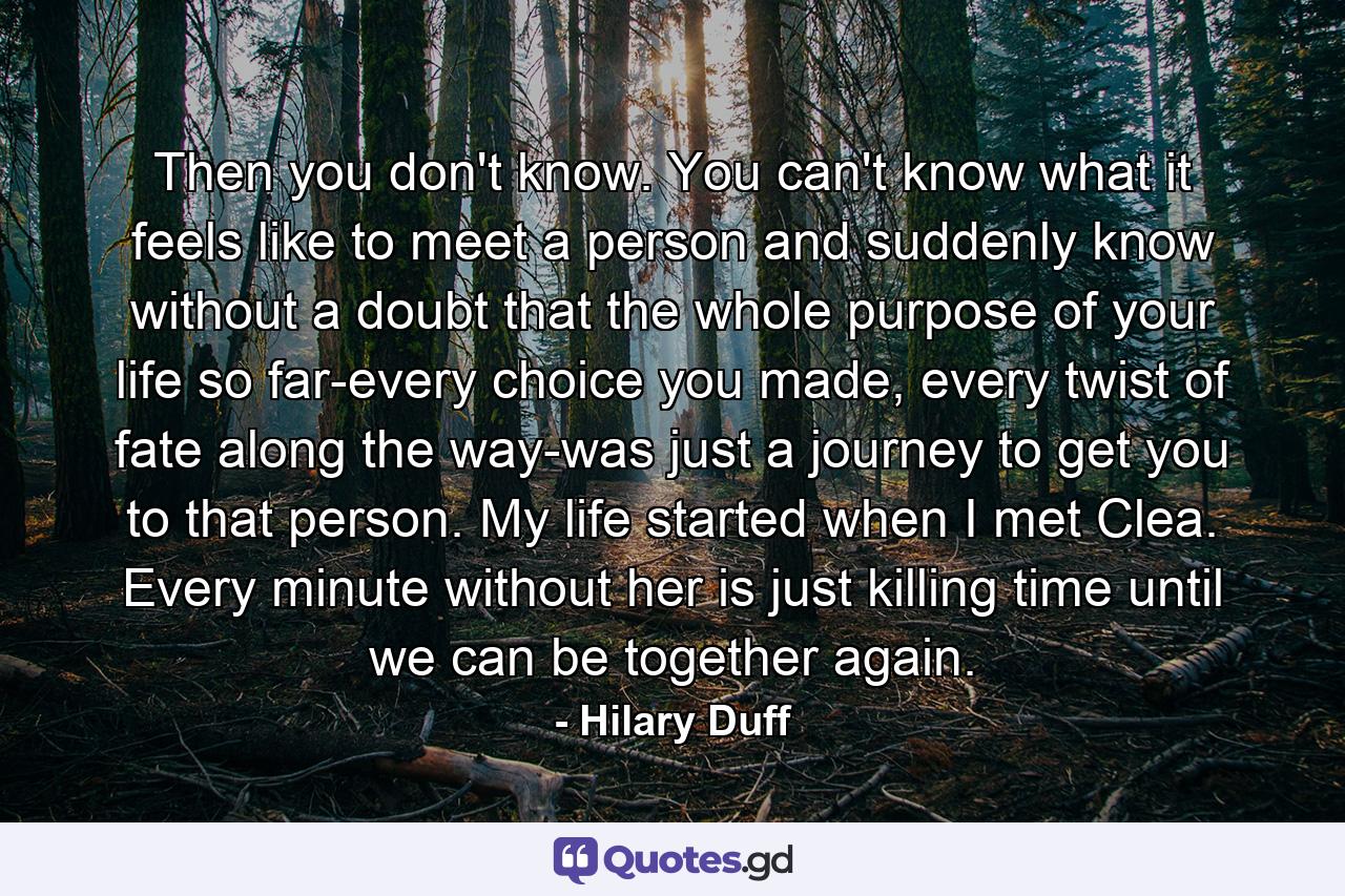 Then you don't know. You can't know what it feels like to meet a person and suddenly know without a doubt that the whole purpose of your life so far-every choice you made, every twist of fate along the way-was just a journey to get you to that person. My life started when I met Clea. Every minute without her is just killing time until we can be together again. - Quote by Hilary Duff