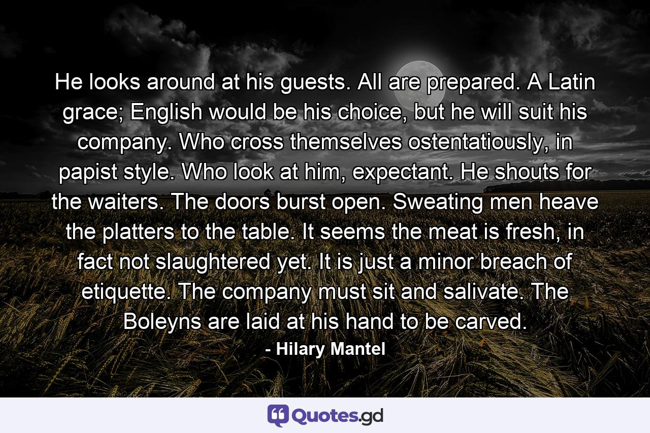 He looks around at his guests. All are prepared. A Latin grace; English would be his choice, but he will suit his company. Who cross themselves ostentatiously, in papist style. Who look at him, expectant. He shouts for the waiters. The doors burst open. Sweating men heave the platters to the table. It seems the meat is fresh, in fact not slaughtered yet. It is just a minor breach of etiquette. The company must sit and salivate. The Boleyns are laid at his hand to be carved. - Quote by Hilary Mantel