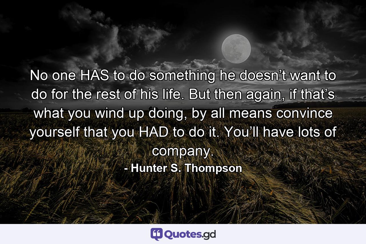 No one HAS to do something he doesn’t want to do for the rest of his life. But then again, if that’s what you wind up doing, by all means convince yourself that you HAD to do it. You’ll have lots of company. - Quote by Hunter S. Thompson