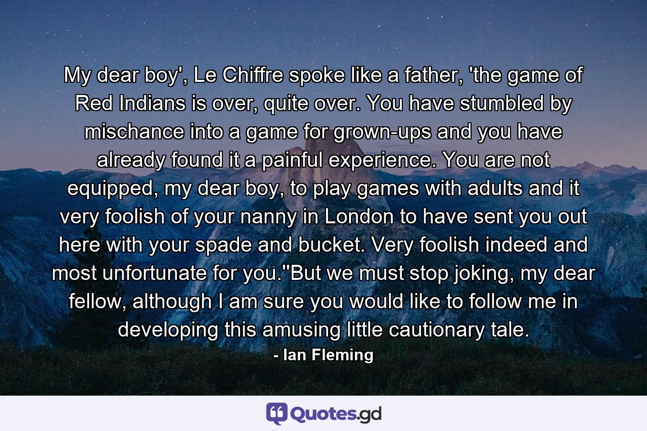 My dear boy', Le Chiffre spoke like a father, 'the game of Red Indians is over, quite over. You have stumbled by mischance into a game for grown-ups and you have already found it a painful experience. You are not equipped, my dear boy, to play games with adults and it very foolish of your nanny in London to have sent you out here with your spade and bucket. Very foolish indeed and most unfortunate for you.''But we must stop joking, my dear fellow, although I am sure you would like to follow me in developing this amusing little cautionary tale. - Quote by Ian Fleming