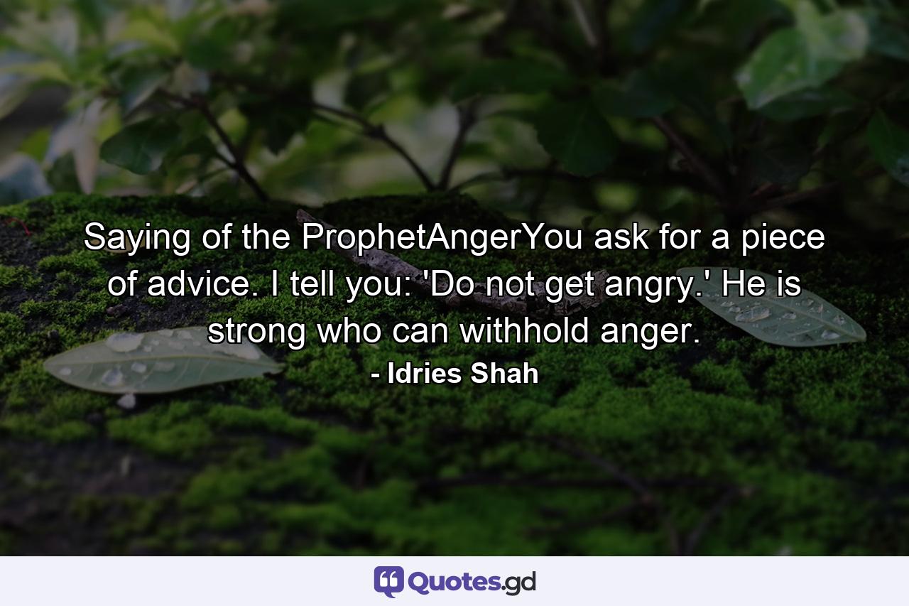 Saying of the ProphetAngerYou ask for a piece of advice. I tell you: 'Do not get angry.' He is strong who can withhold anger. - Quote by Idries Shah