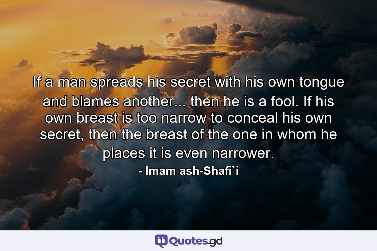 If a man spreads his secret with his own tongue and blames another... then he is a fool. If his own breast is too narrow to conceal his own secret, then the breast of the one in whom he places it is even narrower. - Quote by Imam ash-Shafi`i