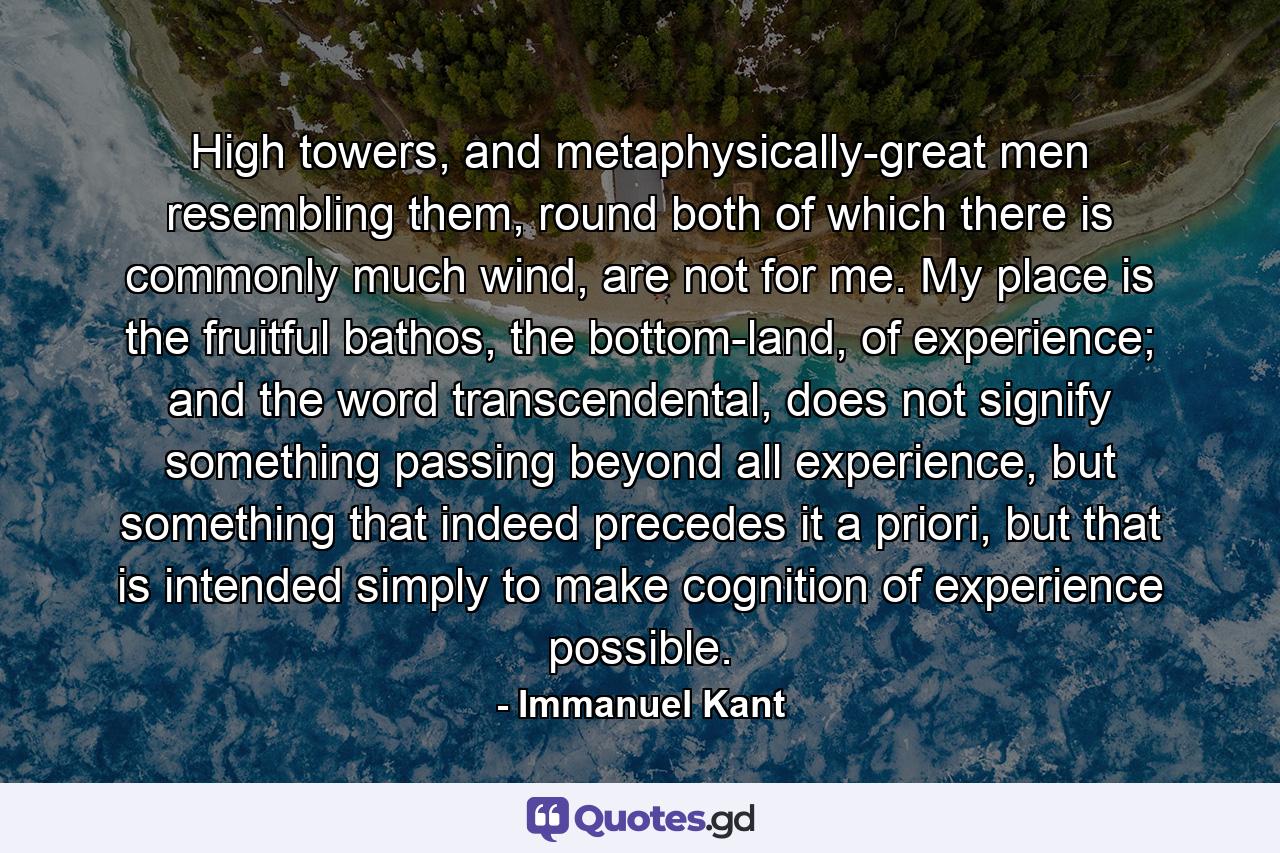 High towers, and metaphysically-great men resembling them, round both of which there is commonly much wind, are not for me. My place is the fruitful bathos, the bottom-land, of experience; and the word transcendental, does not signify something passing beyond all experience, but something that indeed precedes it a priori, but that is intended simply to make cognition of experience possible. - Quote by Immanuel Kant