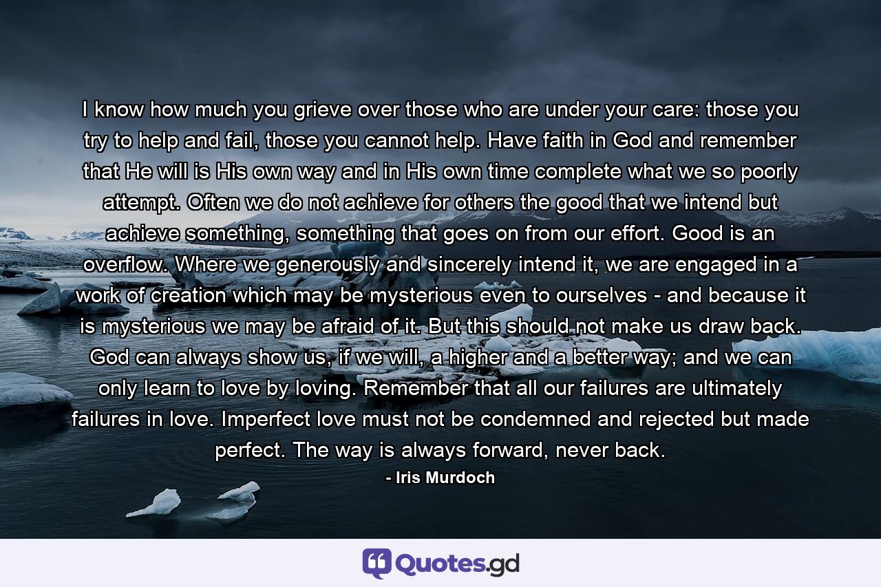 I know how much you grieve over those who are under your care: those you try to help and fail, those you cannot help. Have faith in God and remember that He will is His own way and in His own time complete what we so poorly attempt. Often we do not achieve for others the good that we intend but achieve something, something that goes on from our effort. Good is an overflow. Where we generously and sincerely intend it, we are engaged in a work of creation which may be mysterious even to ourselves - and because it is mysterious we may be afraid of it. But this should not make us draw back. God can always show us, if we will, a higher and a better way; and we can only learn to love by loving. Remember that all our failures are ultimately failures in love. Imperfect love must not be condemned and rejected but made perfect. The way is always forward, never back. - Quote by Iris Murdoch