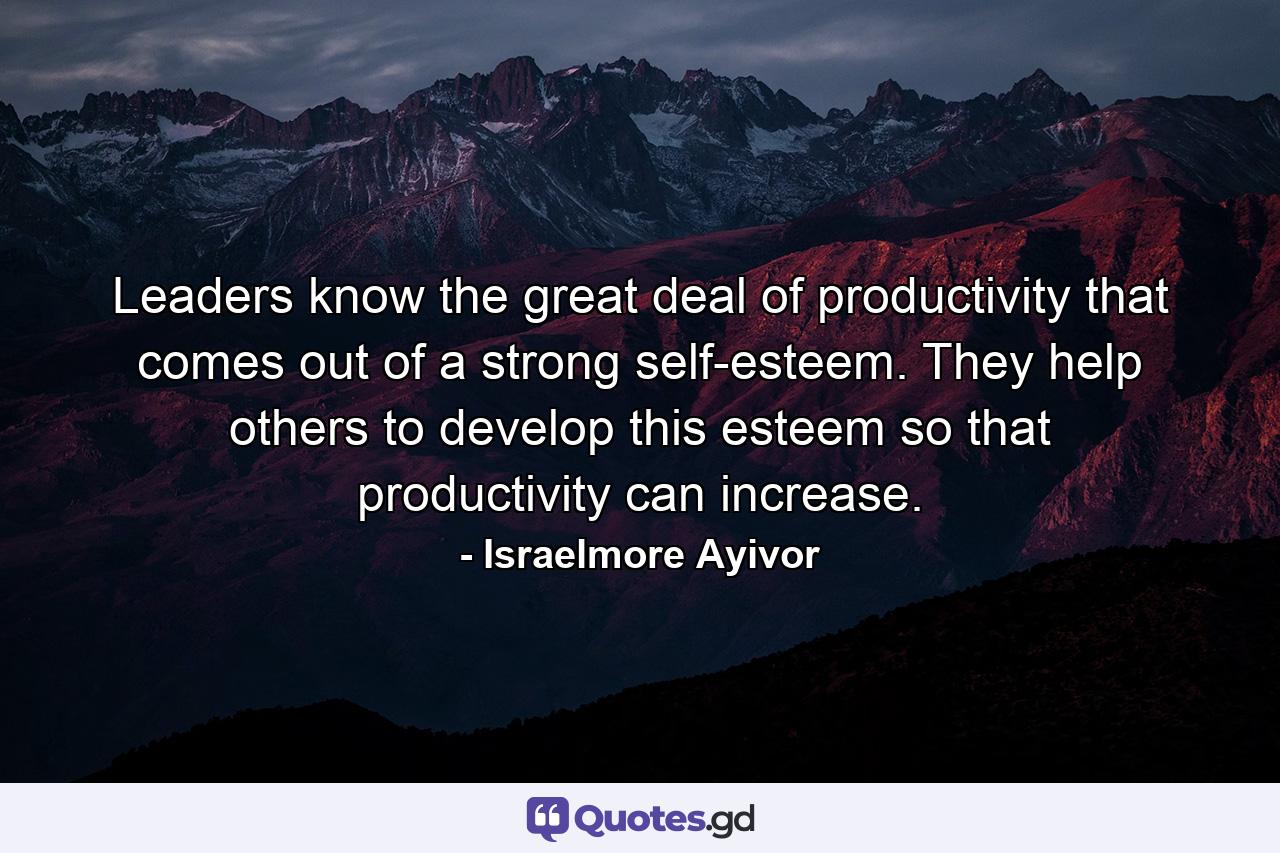 Leaders know the great deal of productivity that comes out of a strong self-esteem. They help others to develop this esteem so that productivity can increase. - Quote by Israelmore Ayivor