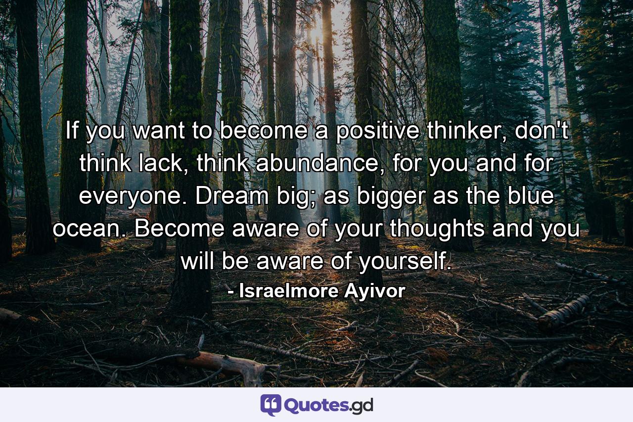 If you want to become a positive thinker, don't think lack, think abundance, for you and for everyone. Dream big; as bigger as the blue ocean. Become aware of your thoughts and you will be aware of yourself. - Quote by Israelmore Ayivor