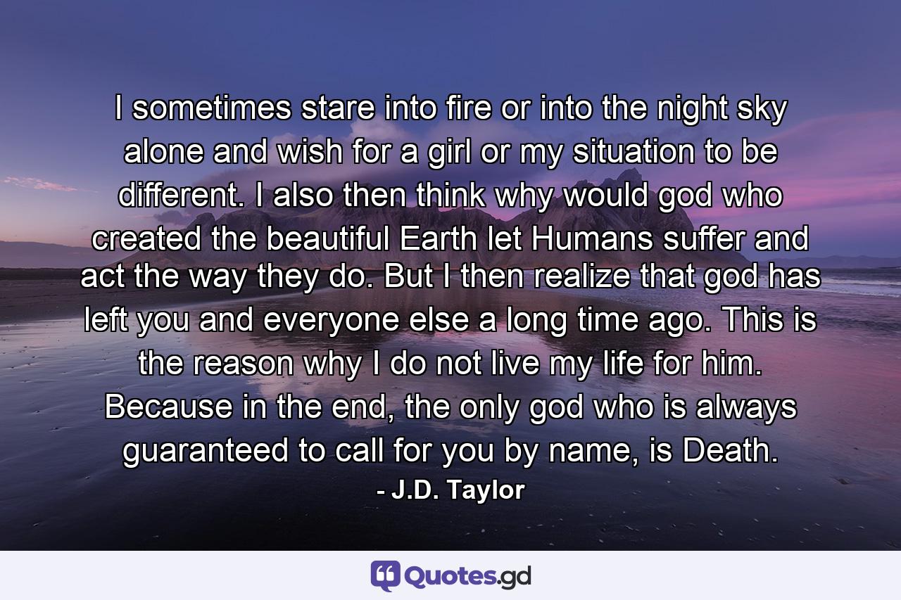 I sometimes stare into fire or into the night sky alone and wish for a girl or my situation to be different. I also then think why would god who created the beautiful Earth let Humans suffer and act the way they do. But I then realize that god has left you and everyone else a long time ago. This is the reason why I do not live my life for him. Because in the end, the only god who is always guaranteed to call for you by name, is Death. - Quote by J.D. Taylor