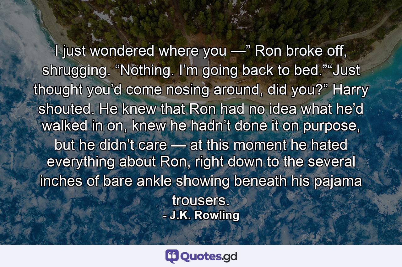 I just wondered where you —” Ron broke off, shrugging. “Nothing. I’m going back to bed.”“Just thought you’d come nosing around, did you?” Harry shouted. He knew that Ron had no idea what he’d walked in on, knew he hadn’t done it on purpose, but he didn’t care — at this moment he hated everything about Ron, right down to the several inches of bare ankle showing beneath his pajama trousers. - Quote by J.K. Rowling