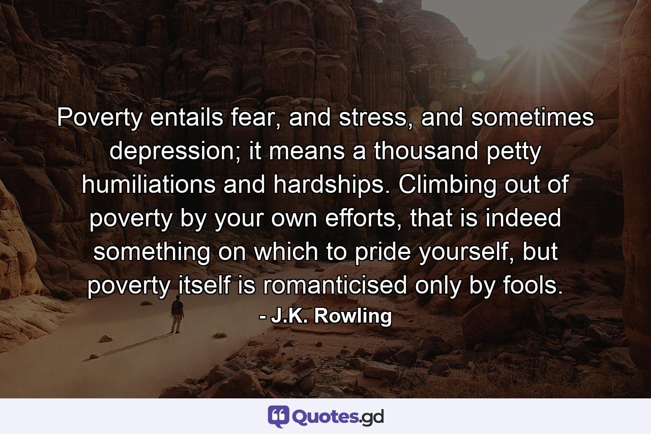 Poverty entails fear, and stress, and sometimes depression; it means a thousand petty humiliations and hardships. Climbing out of poverty by your own efforts, that is indeed something on which to pride yourself, but poverty itself is romanticised only by fools. - Quote by J.K. Rowling