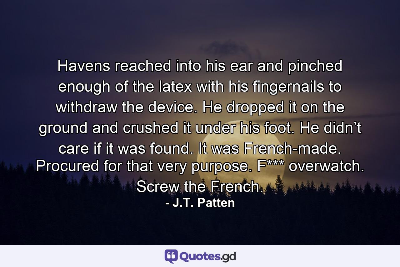 Havens reached into his ear and pinched enough of the latex with his fingernails to withdraw the device. He dropped it on the ground and crushed it under his foot. He didn’t care if it was found. It was French-made. Procured for that very purpose. F*** overwatch. Screw the French. - Quote by J.T. Patten