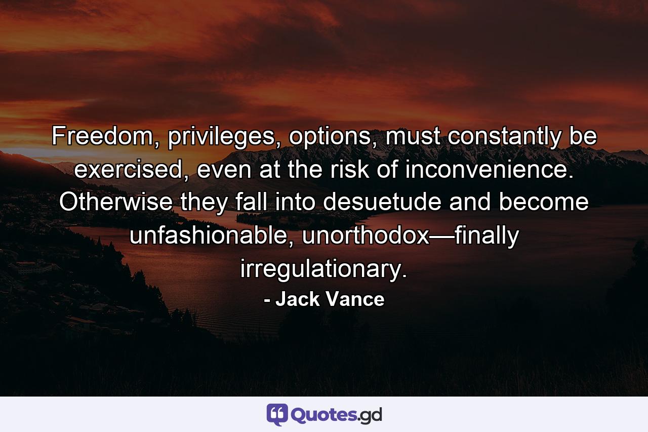 Freedom, privileges, options, must constantly be exercised, even at the risk of inconvenience. Otherwise they fall into desuetude and become unfashionable, unorthodox—finally irregulationary. - Quote by Jack Vance