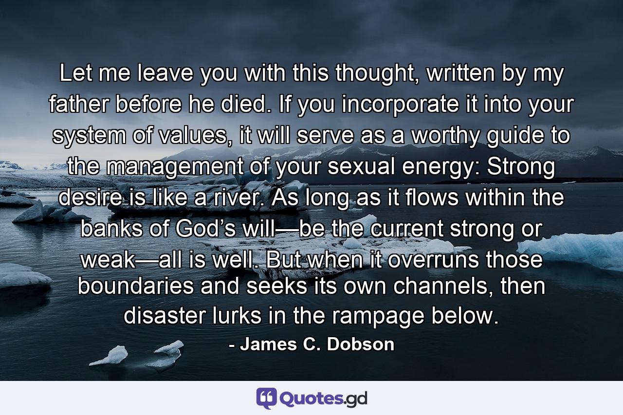 Let me leave you with this thought, written by my father before he died. If you incorporate it into your system of values, it will serve as a worthy guide to the management of your sexual energy: Strong desire is like a river. As long as it flows within the banks of God’s will—be the current strong or weak—all is well. But when it overruns those boundaries and seeks its own channels, then disaster lurks in the rampage below. - Quote by James C. Dobson