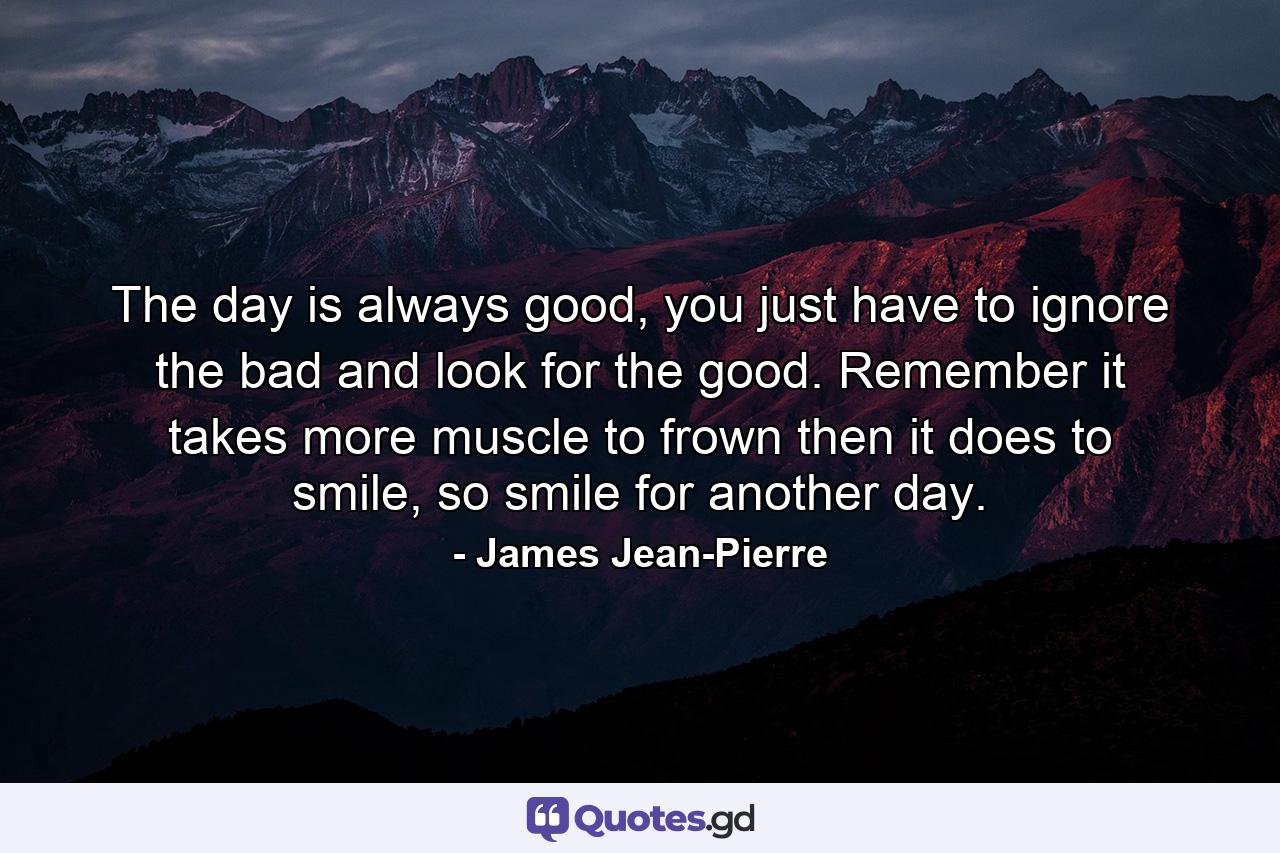 The day is always good, you just have to ignore the bad and look for the good. Remember it takes more muscle to frown then it does to smile, so smile for another day. - Quote by James Jean-Pierre